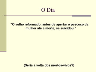 O Dia

"O velho reformado, antes de apertar o pescoço da
          mulher até a morte, se suicidou."




        (Seria a volta dos mortos-vivos?)
 