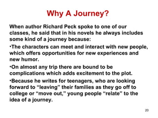 Why A Journey?
When author Richard Peck spoke to one of our
classes, he said that in his novels he always includes
some kind of a journey because:
•The characters can meet and interact with new people,
which offers opportunities for new experiences and
new humor.
•On almost any trip there are bound to be
complications which adds excitement to the plot.
•Because he writes for teenagers, who are looking
forward to “leaving” their families as they go off to
college or “move out,” young people “relate” to the
idea of a journey.
20
 