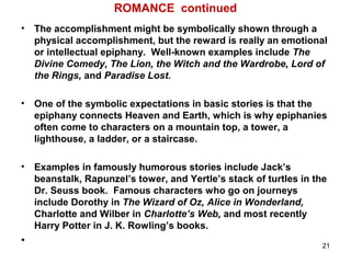 ROMANCE continued
• The accomplishment might be symbolically shown through a
physical accomplishment, but the reward is really an emotional
or intellectual epiphany. Well-known examples include The
Divine Comedy, The Lion, the Witch and the Wardrobe, Lord of
the Rings, and Paradise Lost.
• One of the symbolic expectations in basic stories is that the
epiphany connects Heaven and Earth, which is why epiphanies
often come to characters on a mountain top, a tower, a
lighthouse, a ladder, or a staircase.
• Examples in famously humorous stories include Jack’s
beanstalk, Rapunzel’s tower, and Yertle’s stack of turtles in the
Dr. Seuss book. Famous characters who go on journeys
include Dorothy in The Wizard of Oz, Alice in Wonderland,
Charlotte and Wilber in Charlotte’s Web, and most recently
Harry Potter in J. K. Rowling’s books.
• 21
 