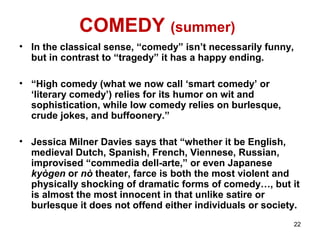 COMEDY (summer)
• In the classical sense, “comedy” isn’t necessarily funny,
but in contrast to “tragedy” it has a happy ending.
• “High comedy (what we now call ‘smart comedy’ or
‘literary comedy’) relies for its humor on wit and
sophistication, while low comedy relies on burlesque,
crude jokes, and buffoonery.”
• Jessica Milner Davies says that “whether it be English,
medieval Dutch, Spanish, French, Viennese, Russian,
improvised “commedia dell-arte,” or even Japanese
kyògen or nò theater, farce is both the most violent and
physically shocking of dramatic forms of comedy…, but it
is almost the most innocent in that unlike satire or
burlesque it does not offend either individuals or society.
22
 