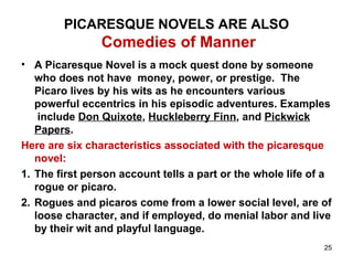 PICARESQUE NOVELS ARE ALSO
Comedies of Manner
• A Picaresque Novel is a mock quest done by someone
who does not have money, power, or prestige. The
Picaro lives by his wits as he encounters various
powerful eccentrics in his episodic adventures. Examples
include Don Quixote, Huckleberry Finn, and Pickwick
Papers.
Here are six characteristics associated with the picaresque
novel:
1. The first person account tells a part or the whole life of a
rogue or picaro.
2. Rogues and picaros come from a lower social level, are of
loose character, and if employed, do menial labor and live
by their wit and playful language.
25
 