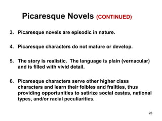 Picaresque Novels (CONTINUED)
3. Picaresque novels are episodic in nature.
4. Picaresque characters do not mature or develop.
5. The story is realistic. The language is plain (vernacular)
and is filled with vivid detail.
6. Picaresque characters serve other higher class
characters and learn their foibles and frailties, thus
providing opportunities to satirize social castes, national
types, and/or racial peculiarities.
26
 