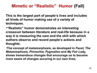 Mimetic or “Realistic” Humor (Fall)
This is the largest part of people’s lives and includes
all kinds of humor making use of a variety of
techniques.
•“Realistic” humor demonstrates an interesting
crossover between literature and real-life because in a
way it is measuring the care and the skill with which
authors observe and record people’s actions and
thoughts.
•The concept of metamorphosis, as developed in Faust, The
Metamorphosis, Pinnochio, Pygmalion and My Fair Lady,
shows tremendous changes that encourage us to become
more aware of changes occuring in our own lives.
30
 
