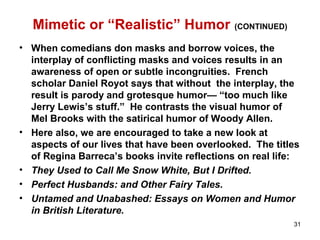 Mimetic or “Realistic” Humor (CONTINUED)
• When comedians don masks and borrow voices, the
interplay of conflicting masks and voices results in an
awareness of open or subtle incongruities. French
scholar Daniel Royot says that without the interplay, the
result is parody and grotesque humor— “too much like
Jerry Lewis’s stuff.” He contrasts the visual humor of
Mel Brooks with the satirical humor of Woody Allen.
• Here also, we are encouraged to take a new look at
aspects of our lives that have been overlooked. The titles
of Regina Barreca’s books invite reflections on real life:
• They Used to Call Me Snow White, But I Drifted.
• Perfect Husbands: and Other Fairy Tales.
• Untamed and Unabashed: Essays on Women and Humor
in British Literature.
31
 