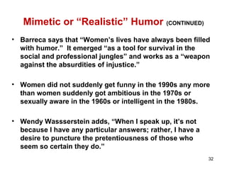 Mimetic or “Realistic” Humor (CONTINUED)
• Barreca says that “Women’s lives have always been filled
with humor.” It emerged “as a tool for survival in the
social and professional jungles” and works as a “weapon
against the absurdities of injustice.”
• Women did not suddenly get funny in the 1990s any more
than women suddenly got ambitious in the 1970s or
sexually aware in the 1960s or intelligent in the 1980s.
• Wendy Wassserstein adds, “When I speak up, it’s not
because I have any particular answers; rather, I have a
desire to puncture the pretentiousness of those who
seem so certain they do.”
32
 