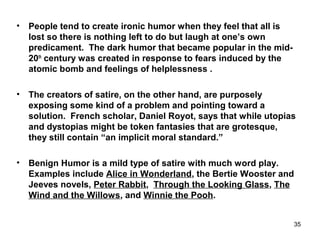 • People tend to create ironic humor when they feel that all is
lost so there is nothing left to do but laugh at one’s own
predicament. The dark humor that became popular in the mid-
20th
century was created in response to fears induced by the
atomic bomb and feelings of helplessness .
• The creators of satire, on the other hand, are purposely
exposing some kind of a problem and pointing toward a
solution. French scholar, Daniel Royot, says that while utopias
and dystopias might be token fantasies that are grotesque,
they still contain “an implicit moral standard.”
• Benign Humor is a mild type of satire with much word play.
Examples include Alice in Wonderland, the Bertie Wooster and
Jeeves novels, Peter Rabbit, Through the Looking Glass, The
Wind and the Willows, and Winnie the Pooh.
35
 