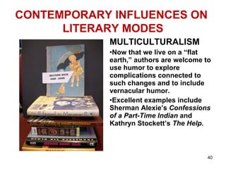 CONTEMPORARY INFLUENCES ON
LITERARY MODES
MULTICULTURALISM
•Now that we live on a “flat
earth,” authors are welcome to
use humor to explore
complications connected to
such changes and to include
vernacular humor.
•Excellent examples include
Sherman Alexie’s Confessions
of a Part-Time Indian and
Kathryn Stockett’s The Help.
40
 