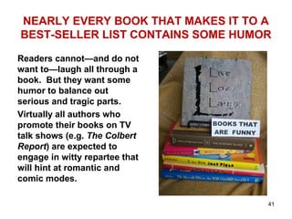 NEARLY EVERY BOOK THAT MAKES IT TO A
BEST-SELLER LIST CONTAINS SOME HUMOR
Readers cannot—and do not
want to—laugh all through a
book. But they want some
humor to balance out
serious and tragic parts.
Virtually all authors who
promote their books on TV
talk shows (e.g. The Colbert
Report) are expected to
engage in witty repartee that
will hint at romantic and
comic modes.
41
 
