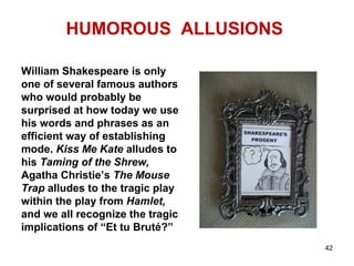 HUMOROUS ALLUSIONS
William Shakespeare is only
one of several famous authors
who would probably be
surprised at how today we use
his words and phrases as an
efficient way of establishing
mode. Kiss Me Kate alludes to
his Taming of the Shrew,
Agatha Christie’s The Mouse
Trap alludes to the tragic play
within the play from Hamlet,
and we all recognize the tragic
implications of “Et tu Bruté?”
42
 