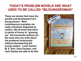TODAY’S PROBLEM NOVELS ARE WHAT
USED TO BE CALLED “BILDUNGSROMAN”
These are stories that trace the
growth and development of a
young person. Most
contemporary examples are
really romances disguised as
realism. We all know that there
is plenty of humor in “growing
up,” but successful authors are
the ones who can write about
the problems humorously
without disrespecting the
young readers. Louis Sachar,
M. E. Kerr, Gary Paulson, and
Jack Gantos are able to do this.
43
 