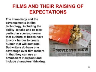 FILMS AND THEIR RAISING OF
EXPECTATIONS
The immediacy and the
advancements in film
technology, including the
ability to take and re-take
particular scenes, means
that authors of books have
to work harder to create
humor that will compete.
But writers do have one
advantage over film makers
in that they can use an
omniscient viewpoint and
include characters’ thinking.
44
 