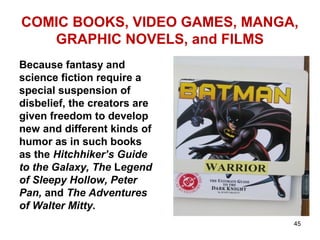 COMIC BOOKS, VIDEO GAMES, MANGA,
GRAPHIC NOVELS, and FILMS
Because fantasy and
science fiction require a
special suspension of
disbelief, the creators are
given freedom to develop
new and different kinds of
humor as in such books
as the Hitchhiker’s Guide
to the Galaxy, The Legend
of Sleepy Hollow, Peter
Pan, and The Adventures
of Walter Mitty.
45
 