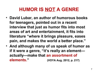 HUMOR IS NOT A GENRE
• David Lubar, an author of humorous books
for teenagers, pointed out in a recent
interview that just as humor fits into most
areas of art and entertainment, it fits into
literature “where it brings pleasure, eases
pain, and makes the world a better place.”
• And although many of us speak of humor as
if it were a genre, “it’s really an element—
actually—make that an assortment of
elements.” (VOYA Aug. 2012, p. 217)
7
 