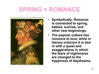 SPRING = ROMANCE
• Symbolically, Romance
is connected to spring,
babies, sunrise, and
other new beginnings.
• The popular culture ties
romance to love, while in
literary criticism it is tied
in with a quest and
exaggerations in which
the fears of nightmares
are changed to the
happiness of daydreams.
9
 