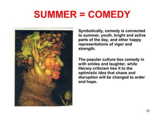 SUMMER = COMEDY
Symbolically, comedy is connected
to summer, youth, bright and active
parts of the day, and other happy
representations of vigor and
strength.
The popular culture ties comedy in
with smiles and laughter, while
literary criticism ties it to the
optimistic idea that chaos and
disruption will be changed to order
and hope.
10
 