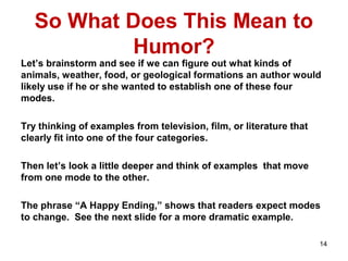 So What Does This Mean to
Humor?
Let’s brainstorm and see if we can figure out what kinds of
animals, weather, food, or geological formations an author would
likely use if he or she wanted to establish one of these four
modes.
Try thinking of examples from television, film, or literature that
clearly fit into one of the four categories.
Then let’s look a little deeper and think of examples that move
from one mode to the other.
The phrase “A Happy Ending,” shows that readers expect modes
to change. See the next slide for a more dramatic example.
14
 
