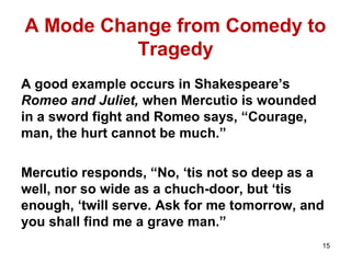 A Mode Change from Comedy to
Tragedy
A good example occurs in Shakespeare’s
Romeo and Juliet, when Mercutio is wounded
in a sword fight and Romeo says, “Courage,
man, the hurt cannot be much.”
Mercutio responds, “No, ‘tis not so deep as a
well, nor so wide as a chuch-door, but ‘tis
enough, ‘twill serve. Ask for me tomorrow, and
you shall find me a grave man.”
15
 