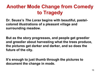 Another Mode Change from Comedy
to Tragedy
Dr. Seuss’s The Lorax begins with beautiful, pastel-
colored illustrations of a pleasant village and
surrounding meadow.
But as the story progresses, and people get greedier
and greedier about harvesting what the trees produce,
the pictures get darker and darker, and so does the
future of the city.
It’s enough to just thumb through the pictures to
document the change in mode.
16
 