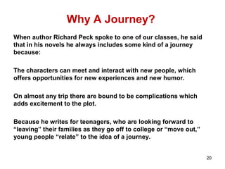 Why A Journey?
When author Richard Peck spoke to one of our classes, he said
that in his novels he always includes some kind of a journey
because:
The characters can meet and interact with new people, which
offers opportunities for new experiences and new humor.
On almost any trip there are bound to be complications which
adds excitement to the plot.
Because he writes for teenagers, who are looking forward to
“leaving” their families as they go off to college or “move out,”
young people “relate” to the idea of a journey.
20
 