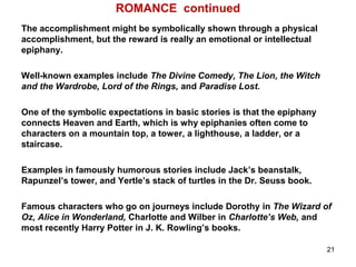 ROMANCE continued
The accomplishment might be symbolically shown through a physical
accomplishment, but the reward is really an emotional or intellectual
epiphany.
Well-known examples include The Divine Comedy, The Lion, the Witch
and the Wardrobe, Lord of the Rings, and Paradise Lost.
One of the symbolic expectations in basic stories is that the epiphany
connects Heaven and Earth, which is why epiphanies often come to
characters on a mountain top, a tower, a lighthouse, a ladder, or a
staircase.
Examples in famously humorous stories include Jack’s beanstalk,
Rapunzel’s tower, and Yertle’s stack of turtles in the Dr. Seuss book.
Famous characters who go on journeys include Dorothy in The Wizard of
Oz, Alice in Wonderland, Charlotte and Wilber in Charlotte’s Web, and
most recently Harry Potter in J. K. Rowling’s books.
21
 