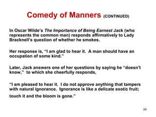 Comedy of Manners (CONTINUED)
In Oscar Wilde’s The Importance of Being Earnest Jack (who
represents the common man) responds affirmatively to Lady
Bracknell’s question of whether he smokes.
Her response is, “I am glad to hear it. A man should have an
occupation of some kind.”
Later, Jack answers one of her questions by saying he “doesn’t
know,” to which she cheerfully responds,
“I am pleased to hear it. I do not approve anything that tampers
with natural ignorance. Ignorance is like a delicate exotic fruit;
touch it and the bloom is gone.”
24
 