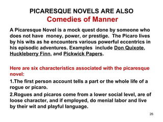 PICARESQUE NOVELS ARE ALSO
Comedies of Manner
A Picaresque Novel is a mock quest done by someone who
does not have money, power, or prestige. The Picaro lives
by his wits as he encounters various powerful eccentrics in
his episodic adventures. Examples include Don Quixote,
Huckleberry Finn, and Pickwick Papers.
Here are six characteristics associated with the picaresque
novel:
1.The first person account tells a part or the whole life of a
rogue or picaro.
2.Rogues and picaros come from a lower social level, are of
loose character, and if employed, do menial labor and live
by their wit and playful language.
26
 