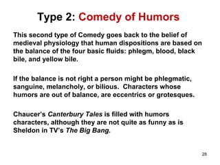 Type 2: Comedy of Humors
This second type of Comedy goes back to the belief of
medieval physiology that human dispositions are based on
the balance of the four basic fluids: phlegm, blood, black
bile, and yellow bile.
If the balance is not right a person might be phlegmatic,
sanguine, melancholy, or bilious. Characters whose
humors are out of balance, are eccentrics or grotesques.
Chaucer’s Canterbury Tales is filled with humors
characters, although they are not quite as funny as is
Sheldon in TV’s The Big Bang.
28
 
