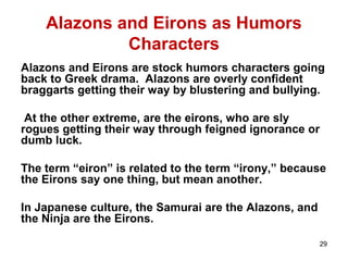 Alazons and Eirons as Humors
Characters
Alazons and Eirons are stock humors characters going
back to Greek drama. Alazons are overly confident
braggarts getting their way by blustering and bullying.
At the other extreme, are the eirons, who are sly
rogues getting their way through feigned ignorance or
dumb luck.
The term “eiron” is related to the term “irony,” because
the Eirons say one thing, but mean another.
In Japanese culture, the Samurai are the Alazons, and
the Ninja are the Eirons.
29
 