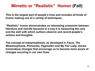 Mimetic or “Realistic” Humor (Fall)
This is the largest part of people’s lives and includes all kinds of
humor making use of a variety of techniques.
“Realistic” humor demonstrates an interesting crossover between
literature and real-life because in a way it is measuring the care
and the skill with which authors observe and record people’s
actions and thoughts.
The concept of metamorphosis, as developed in Faust, The
Metamorphosis, Pinnochio, Pygmalion and My Fair Lady, shows
tremendous changes that encourage us to become more aware of
changes occuring in our own lives.
31
 