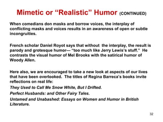 Mimetic or “Realistic” Humor (CONTINUED)
When comedians don masks and borrow voices, the interplay of
conflicting masks and voices results in an awareness of open or subtle
incongruities.
French scholar Daniel Royot says that without the interplay, the result is
parody and grotesque humor— “too much like Jerry Lewis’s stuff.” He
contrasts the visual humor of Mel Brooks with the satirical humor of
Woody Allen.
Here also, we are encouraged to take a new look at aspects of our lives
that have been overlooked. The titles of Regina Barreca’s books invite
reflections on real life:
They Used to Call Me Snow White, But I Drifted.
Perfect Husbands: and Other Fairy Tales.
Untamed and Unabashed: Essays on Women and Humor in British
Literature.
32
 