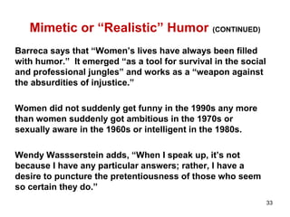 Mimetic or “Realistic” Humor (CONTINUED)
Barreca says that “Women’s lives have always been filled
with humor.” It emerged “as a tool for survival in the social
and professional jungles” and works as a “weapon against
the absurdities of injustice.”
Women did not suddenly get funny in the 1990s any more
than women suddenly got ambitious in the 1970s or
sexually aware in the 1960s or intelligent in the 1980s.
Wendy Wassserstein adds, “When I speak up, it’s not
because I have any particular answers; rather, I have a
desire to puncture the pretentiousness of those who seem
so certain they do.”
33
 