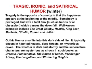 TRAGIC, IRONIC, and SATIRICAL
HUMOR (winter)
Tragedy is the opposite of comedy in that the happiness
appears at the beginning or the middle. Somebody is
privileged, but with a fatal flaw (such as hubris or an
obsession) which causes the downfall. Well-known
examples include The Great Gatsby, Hamlet, King Lear,
Macbeth, Othello, Romeo and Juliet.
Gothic Humor also fits into this dark side of life. It typically
occurs in haunted houses, deep forests, or mysterious
caves. The weather is dark and stormy and the supernatural
characters are mysterious as shown in such books as
Dracula, Frankenstein, The House of Usher, Northanger
Abbey, The Langoliers, and Wuthering Heights.
35
 