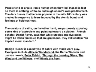 People tend to create ironic humor when they feel that all is lost
so there is nothing left to do but laugh at one’s own predicament.
The dark humor that became popular in the mid- 20th
century was
created in response to fears induced by the atomic bomb and
feelings of helplessness .
The creators of satire, on the other hand, are purposely exposing
some kind of a problem and pointing toward a solution. French
scholar, Daniel Royot, says that while utopias and dystopias
might be token fantasies that are grotesque, they still contain “an
implicit moral standard.”
Benign Humor is a mild type of satire with much word play.
Examples include Alice in Wonderland, the Bertie Wooster and
Jeeves novels, Peter Rabbit, Through the Looking Glass, The
Wind and the Willows, and Winnie the Pooh.
36
 