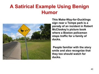 A Satirical Example Using Benign
Humor
This Make-Way-for-Ducklings
sign near a Tempe park is a
parody of an incident in Robert
McCloskey’s picture book
where a Boston policeman
stops traffic for a family of
ducks.
People familiar with the story
smile and also recognize that
they too should watch for
ducks.
40
 