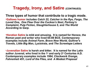 Tragedy, Irony, and Satire (CONTINUED)
Three types of humor that contribute to a tragic mode.
•Gallows humor includes Catch 22, Catcher in the Rye, Fargo, The
Loved One, One Flew Over the Cuckoo’s Nest, Portnoy’s
Complaint, Pulp Fiction, Slaughterhouse 5, and The World
According to Garp.
•Horatian Satire is mild and amusing. It is named for Horace, the
Roman poet and writer who lived 65-08 BCE. Contemporary
examples include Animal Farm, Brave New World, Gulliver’s
Travels, Little Big Man, Lysistrata, and The Screwtape Letters
•Juvenalian Satire is harsh and bitter. It is named for the Latin
author Juvenal, who lived in the 1st
and early 2nd
Centuries A.D.
Contemporary examples include 1984, Clockwork Orange,
Fahrenheit 451, Lord of the Flies, and A Modest Proposal
41
 