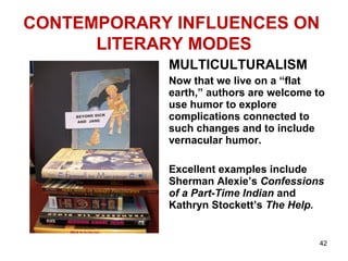 CONTEMPORARY INFLUENCES ON
LITERARY MODES
MULTICULTURALISM
Now that we live on a “flat
earth,” authors are welcome to
use humor to explore
complications connected to
such changes and to include
vernacular humor.
Excellent examples include
Sherman Alexie’s Confessions
of a Part-Time Indian and
Kathryn Stockett’s The Help.
42
 