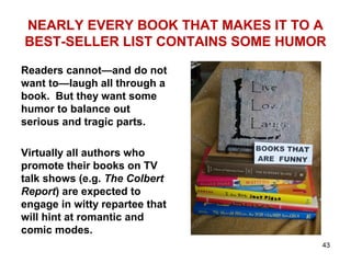 NEARLY EVERY BOOK THAT MAKES IT TO A
BEST-SELLER LIST CONTAINS SOME HUMOR
Readers cannot—and do not
want to—laugh all through a
book. But they want some
humor to balance out
serious and tragic parts.
Virtually all authors who
promote their books on TV
talk shows (e.g. The Colbert
Report) are expected to
engage in witty repartee that
will hint at romantic and
comic modes.
43
 