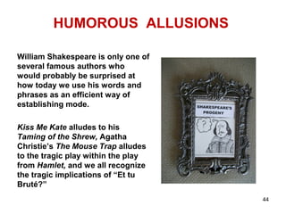 HUMOROUS ALLUSIONS
William Shakespeare is only one of
several famous authors who
would probably be surprised at
how today we use his words and
phrases as an efficient way of
establishing mode.
Kiss Me Kate alludes to his
Taming of the Shrew, Agatha
Christie’s The Mouse Trap alludes
to the tragic play within the play
from Hamlet, and we all recognize
the tragic implications of “Et tu
Bruté?”
44
 