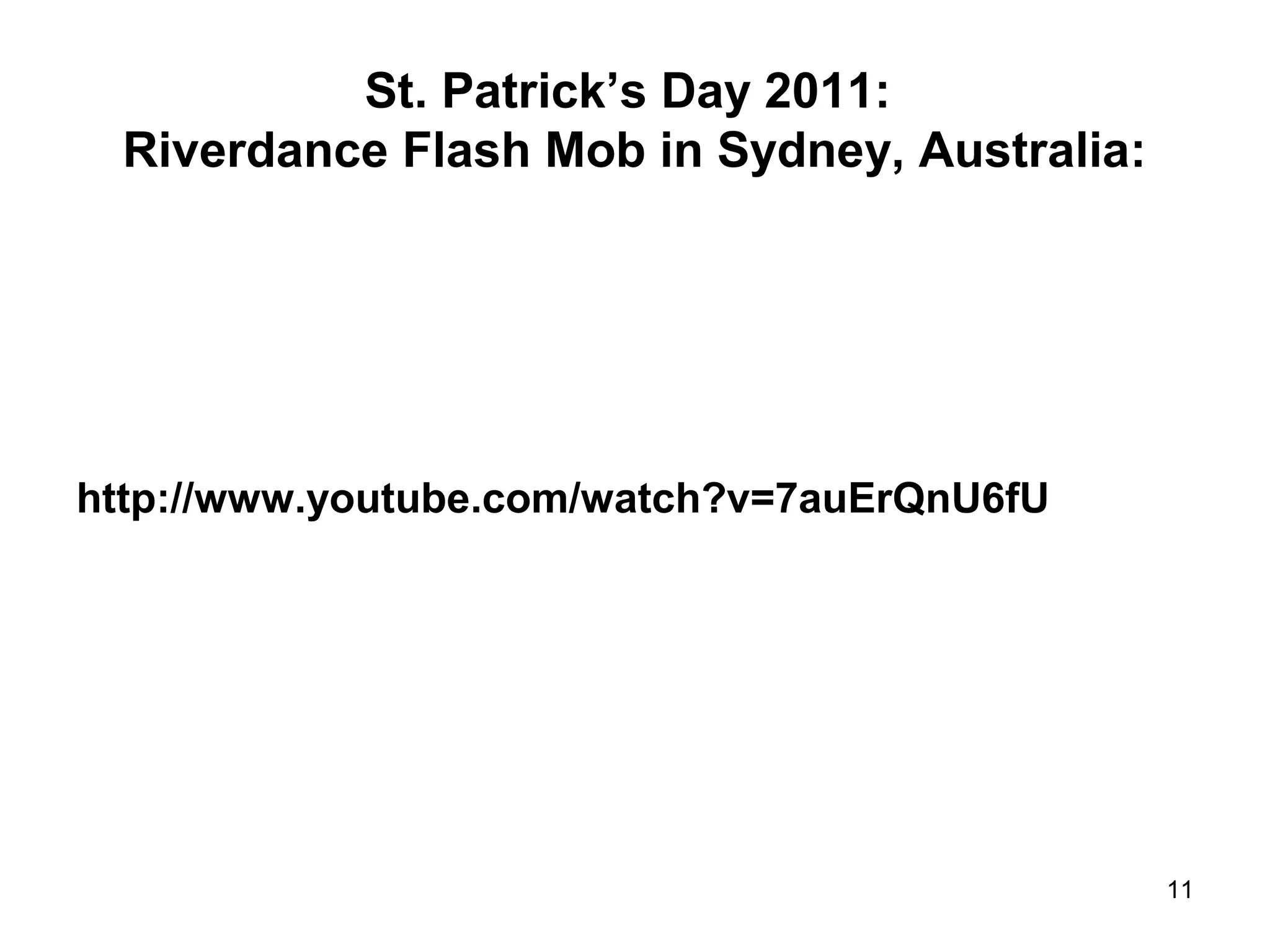 St. Patrick’s Day 2011: 
Riverdance Flash Mob in Sydney, Australia: 
http://www.youtube.com/watch?v=7auErQnU6fU 
11 
 
