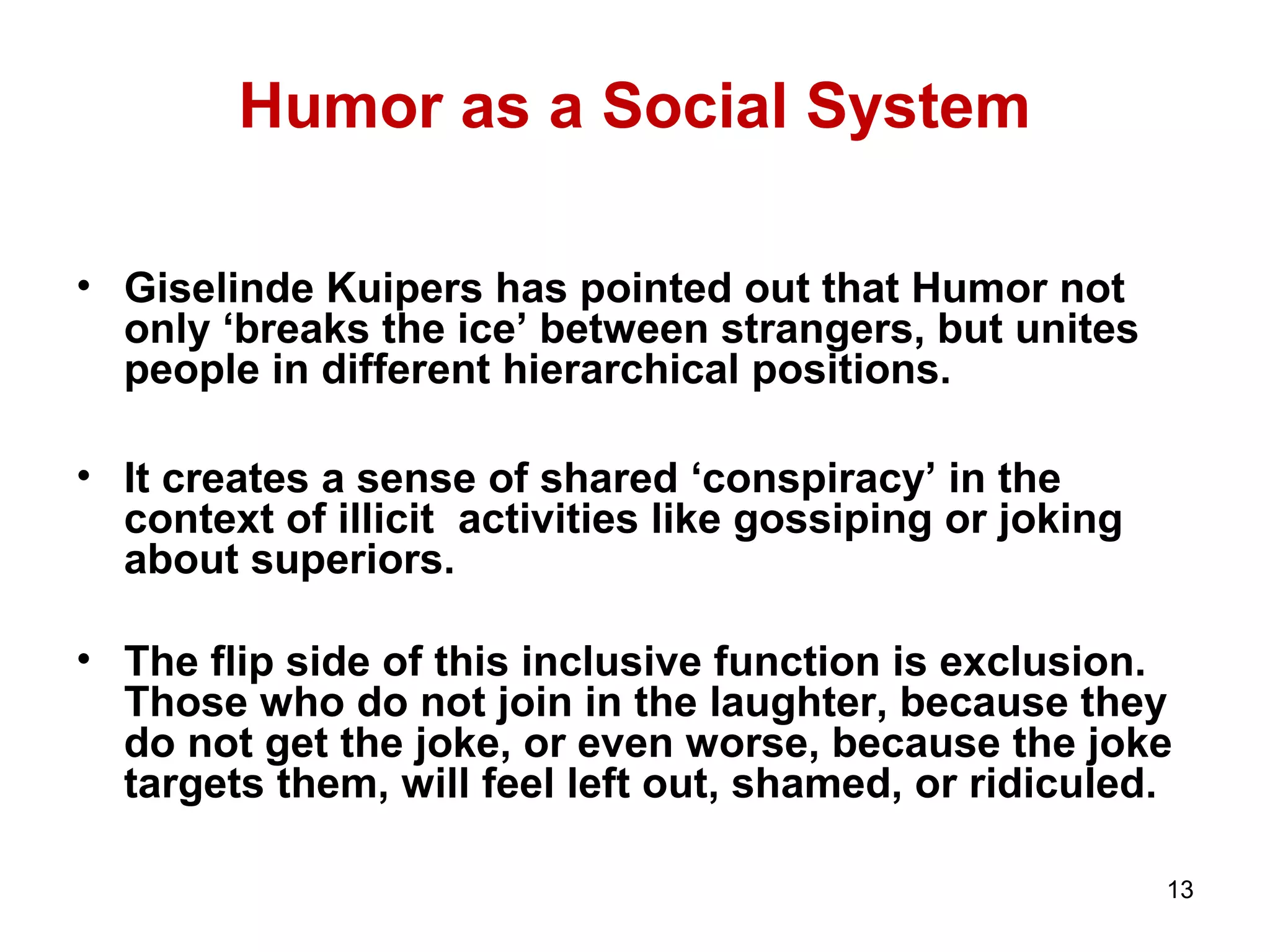 13 
Humor as a Social System 
• Giselinde Kuipers has pointed out that Humor not 
only ‘breaks the ice’ between strangers, but unites 
people in different hierarchical positions. 
• It creates a sense of shared ‘conspiracy’ in the 
context of illicit activities like gossiping or joking 
about superiors. 
• The flip side of this inclusive function is exclusion. 
Those who do not join in the laughter, because they 
do not get the joke, or even worse, because the joke 
targets them, will feel left out, shamed, or ridiculed. 
 