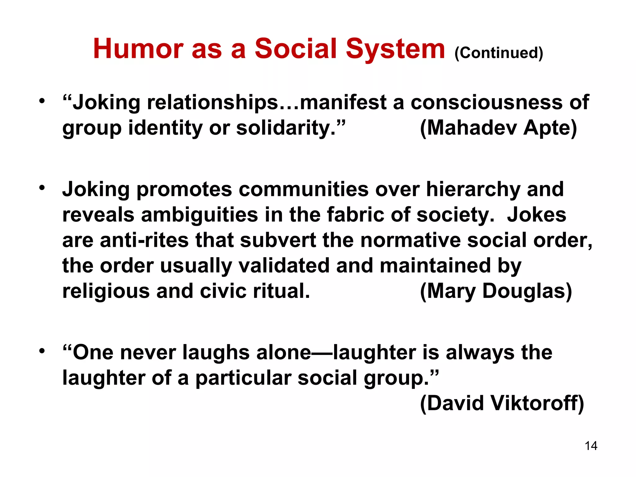 Humor as a Social System (Continued) 
• “Joking relationships…manifest a consciousness of 
group identity or solidarity.” (Mahadev Apte) 
• Joking promotes communities over hierarchy and 
reveals ambiguities in the fabric of society. Jokes 
are anti-rites that subvert the normative social order, 
the order usually validated and maintained by 
religious and civic ritual. (Mary Douglas) 
• “One never laughs alone—laughter is always the 
laughter of a particular social group.” 
(David Viktoroff) 
14 
 