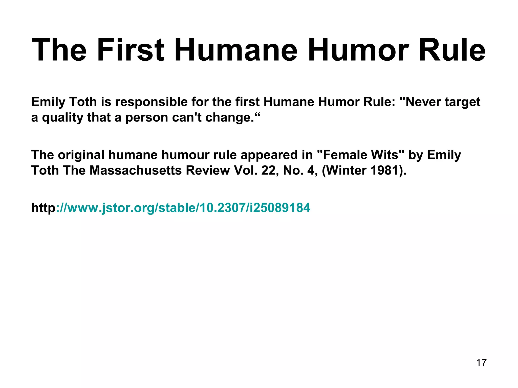 The First Humane Humor Rule 
Emily Toth is responsible for the first Humane Humor Rule: "Never target 
a quality that a person can't change.“ 
The original humane humour rule appeared in "Female Wits" by Emily 
Toth The Massachusetts Review Vol. 22, No. 4, (Winter 1981). 
http://www.jstor.org/stable/10.2307/i25089184 
17 
 