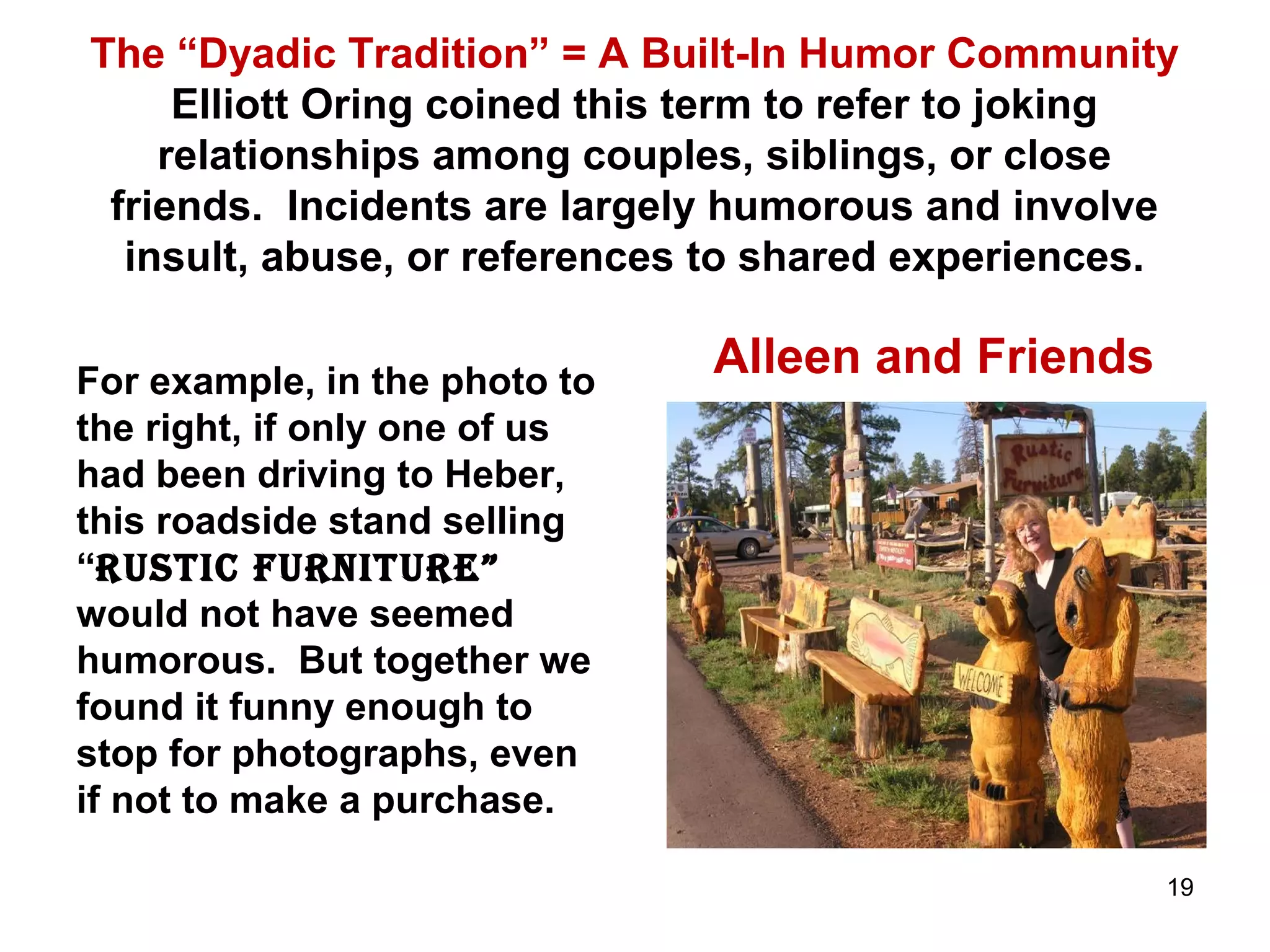 The “Dyadic Tradition” = A Built-In Humor Community 
Elliott Oring coined this term to refer to joking 
relationships among couples, siblings, or close 
friends. Incidents are largely humorous and involve 
insult, abuse, or references to shared experiences. 
For example, in the photo to 
the right, if only one of us 
had been driving to Heber, 
this roadside stand selling 
“rustic furniture” 
would not have seemed 
humorous. But together we 
found it funny enough to 
stop for photographs, even 
if not to make a purchase. 
Alleen and Friends 
19 
 