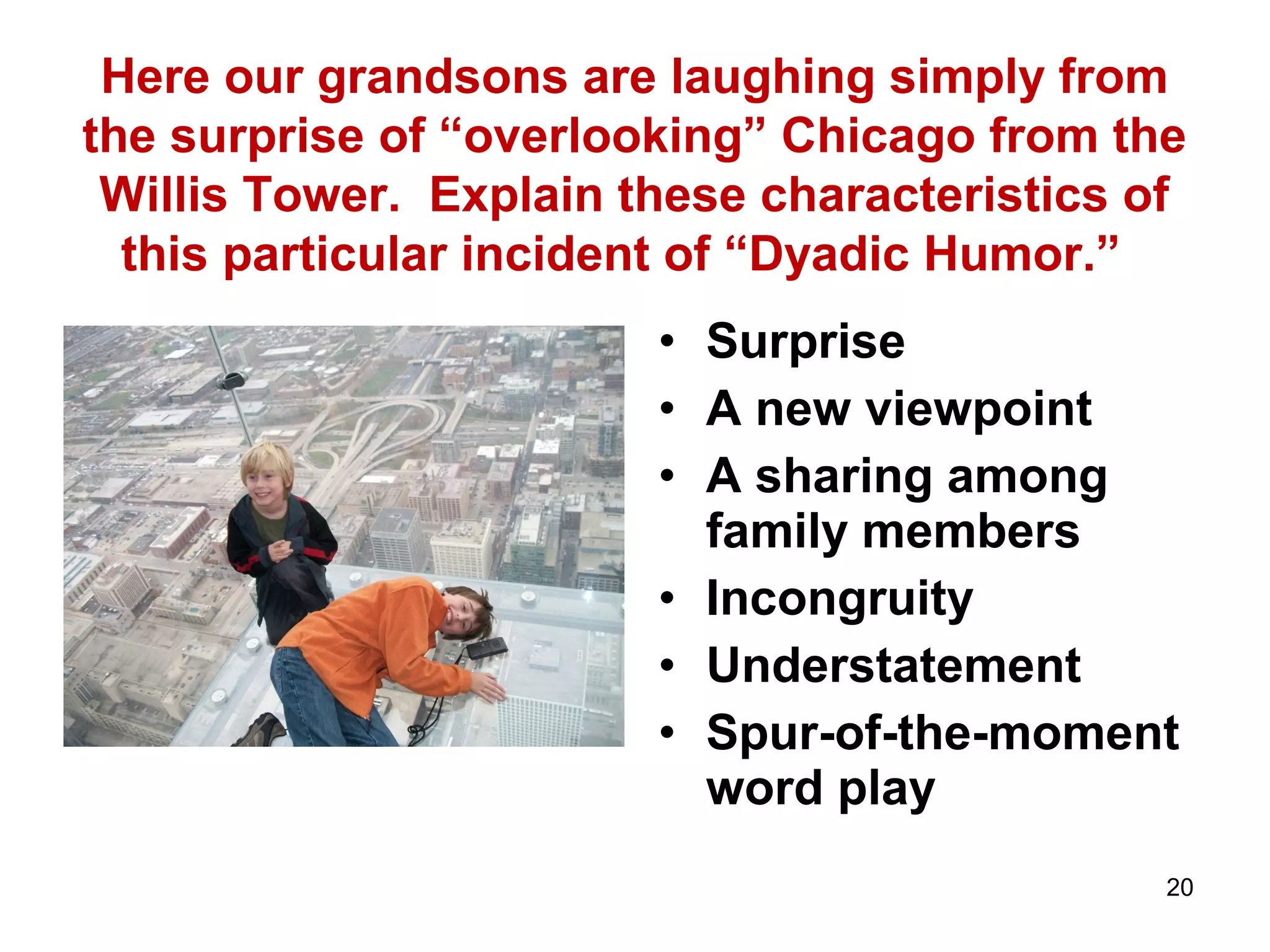 Here our grandsons are laughing simply from 
the surprise of “overlooking” Chicago from the 
Willis Tower. Explain these characteristics of 
this particular incident of “Dyadic Humor.” 
• Surprise 
• A new viewpoint 
• A sharing among 
family members 
• Incongruity 
• Understatement 
• Spur-of-the-moment 
word play 
20 
 