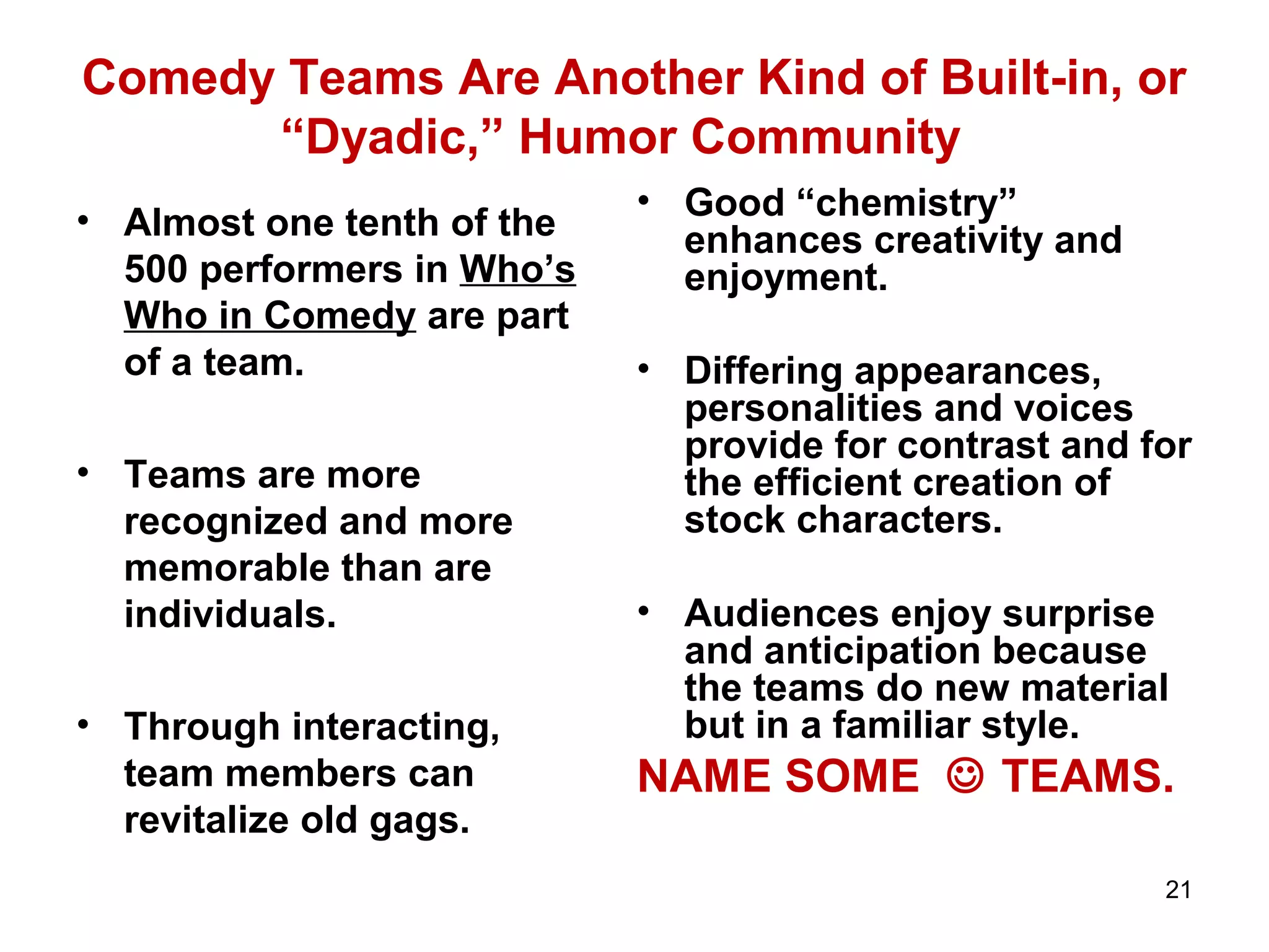 Comedy Teams Are Another Kind of Built-in, or 
“Dyadic,” Humor Community 
• Almost one tenth of the 
500 performers in Who’s 
Who in Comedy are part 
of a team. 
• Teams are more 
recognized and more 
memorable than are 
individuals. 
• Through interacting, 
team members can 
revitalize old gags. 
• Good “chemistry” 
enhances creativity and 
enjoyment. 
• Differing appearances, 
personalities and voices 
provide for contrast and for 
the efficient creation of 
stock characters. 
• Audiences enjoy surprise 
and anticipation because 
the teams do new material 
but in a familiar style. 
NAME SOME  TEAMS. 
21 
 