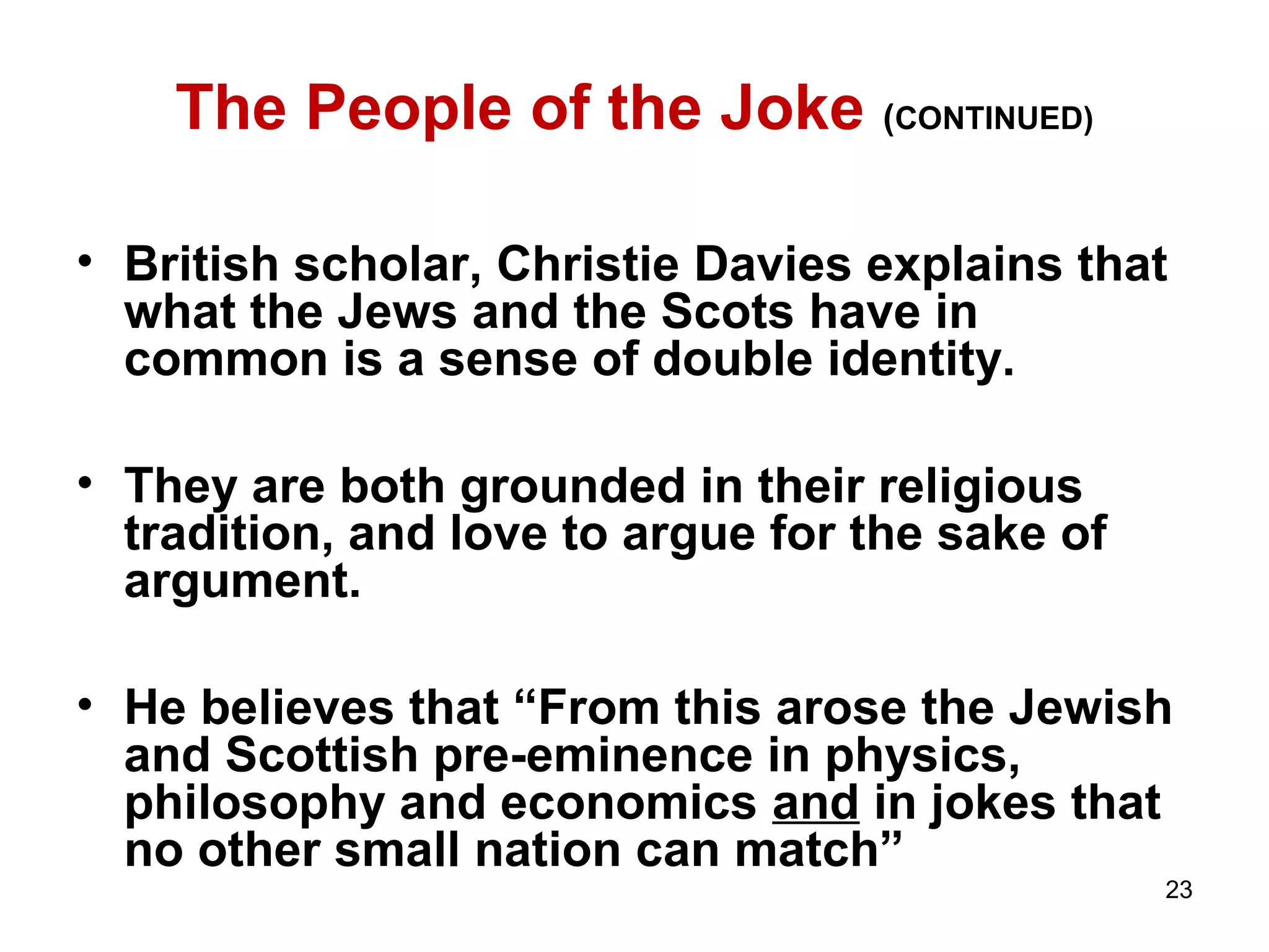 23 
The People of the Joke (CONTINUED) 
• British scholar, Christie Davies explains that 
what the Jews and the Scots have in 
common is a sense of double identity. 
• They are both grounded in their religious 
tradition, and love to argue for the sake of 
argument. 
• He believes that “From this arose the Jewish 
and Scottish pre-eminence in physics, 
philosophy and economics and in jokes that 
no other small nation can match” 
 