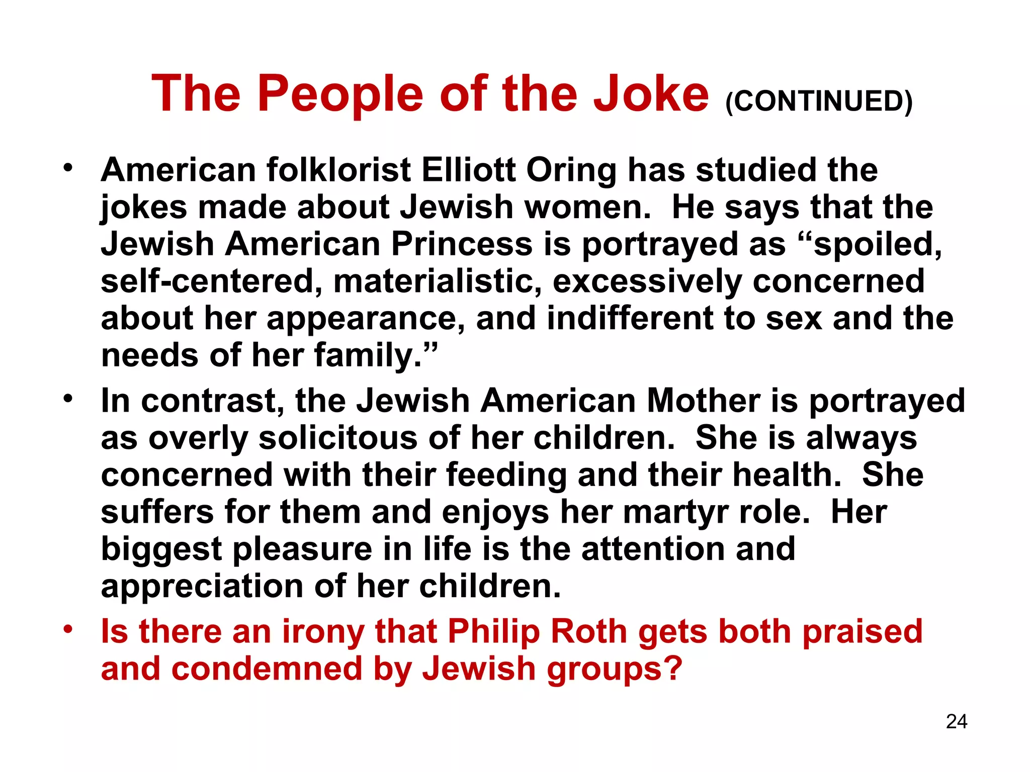 24 
The People of the Joke (CONTINUED) 
• American folklorist Elliott Oring has studied the 
jokes made about Jewish women. He says that the 
Jewish American Princess is portrayed as “spoiled, 
self-centered, materialistic, excessively concerned 
about her appearance, and indifferent to sex and the 
needs of her family.” 
• In contrast, the Jewish American Mother is portrayed 
as overly solicitous of her children. She is always 
concerned with their feeding and their health. She 
suffers for them and enjoys her martyr role. Her 
biggest pleasure in life is the attention and 
appreciation of her children. 
• Is there an irony that Philip Roth gets both praised 
and condemned by Jewish groups? 
 