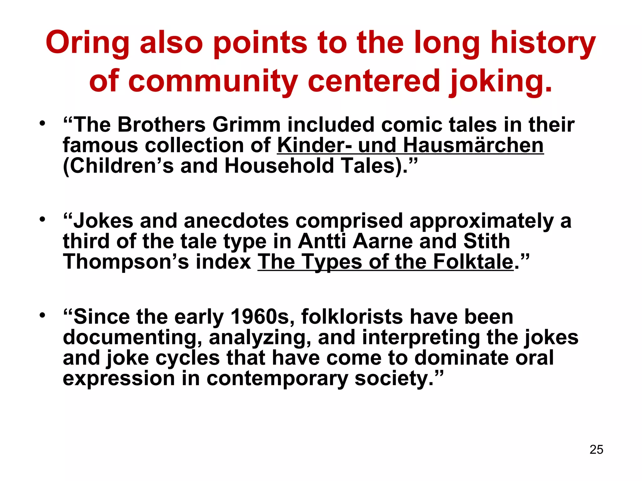 Oring also points to the long history 
of community centered joking. 
• “The Brothers Grimm included comic tales in their 
famous collection of Kinder- und Hausmärchen 
(Children’s and Household Tales).” 
• “Jokes and anecdotes comprised approximately a 
third of the tale type in Antti Aarne and Stith 
Thompson’s index The Types of the Folktale.” 
• “Since the early 1960s, folklorists have been 
documenting, analyzing, and interpreting the jokes 
and joke cycles that have come to dominate oral 
expression in contemporary society.” 
25 
 