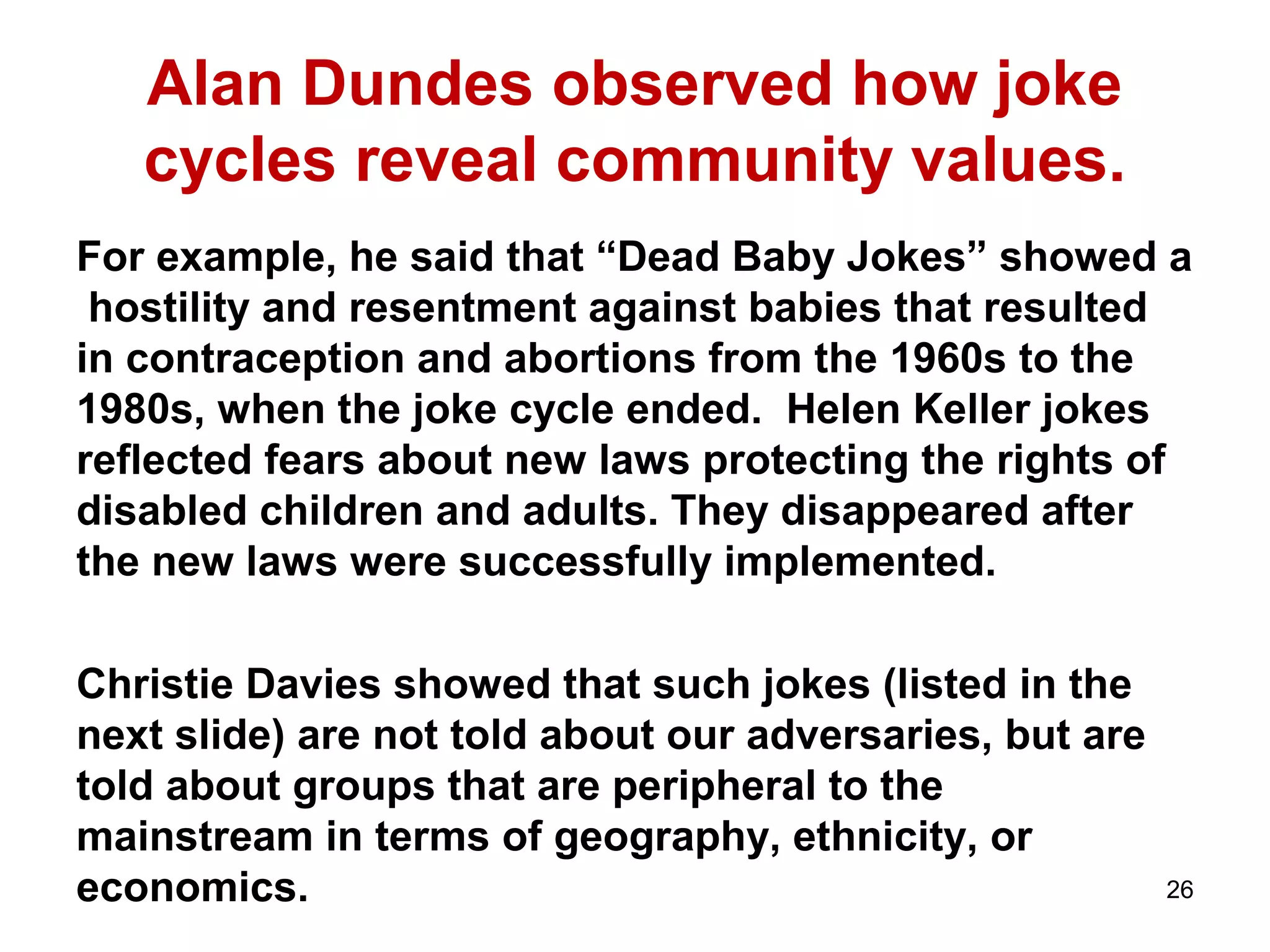 Alan Dundes observed how joke 
cycles reveal community values. 
For example, he said that “Dead Baby Jokes” showed a 
hostility and resentment against babies that resulted 
in contraception and abortions from the 1960s to the 
1980s, when the joke cycle ended. Helen Keller jokes 
reflected fears about new laws protecting the rights of 
disabled children and adults. They disappeared after 
the new laws were successfully implemented. 
Christie Davies showed that such jokes (listed in the 
next slide) are not told about our adversaries, but are 
told about groups that are peripheral to the 
mainstream in terms of geography, ethnicity, or 
economics. 26 
 