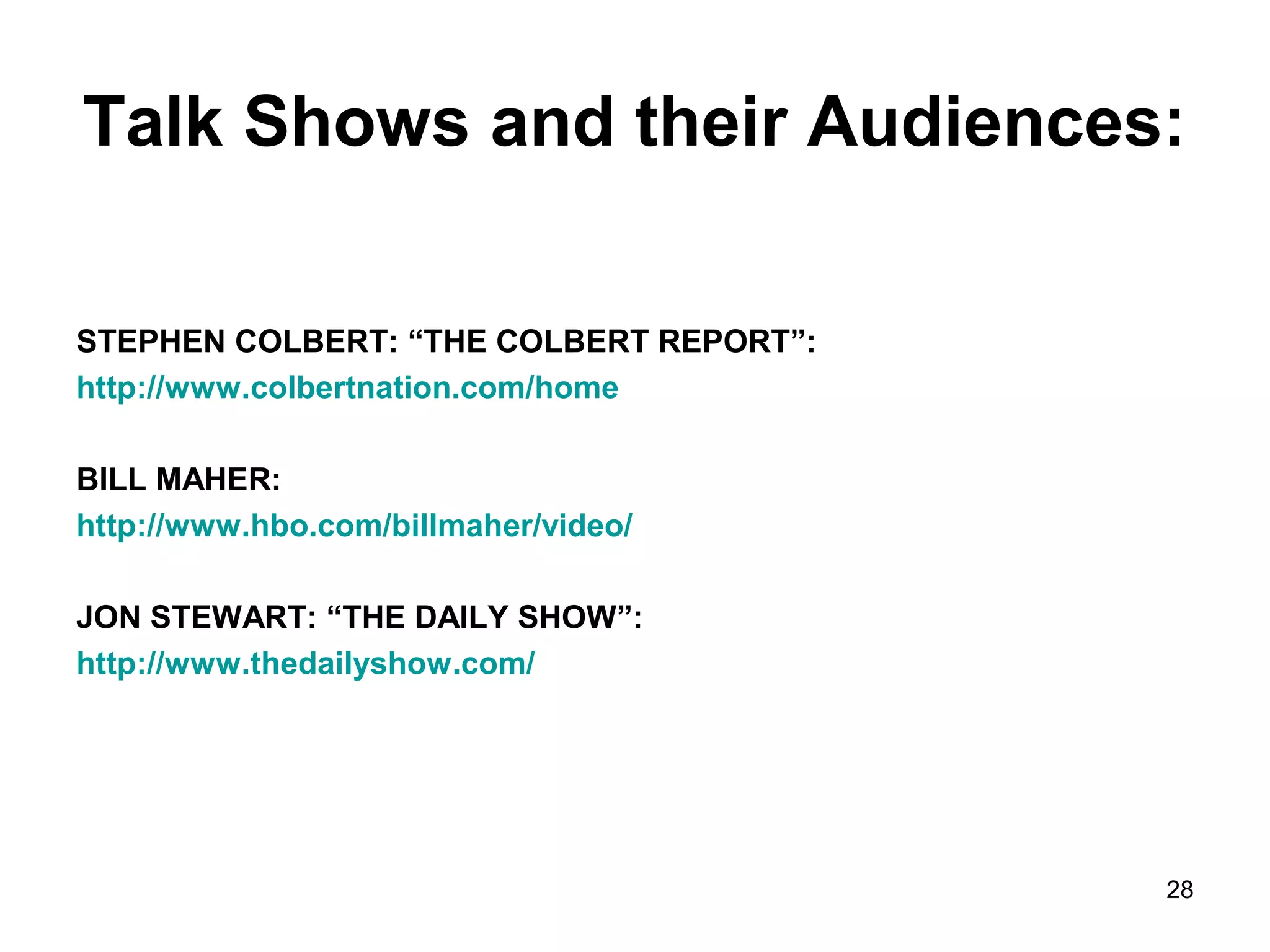 Talk Shows and their Audiences: 
28 
STEPHEN COLBERT: “THE COLBERT REPORT”: 
http://www.colbertnation.com/home 
BILL MAHER: 
http://www.hbo.com/billmaher/video/ 
JON STEWART: “THE DAILY SHOW”: 
http://www.thedailyshow.com/ 
 